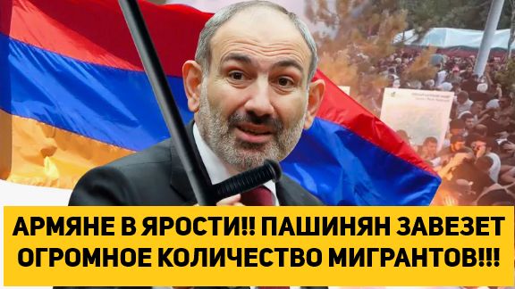 АРМЯНЕ В ЯРОСТИ!! ПАШИНЯН ЗАВЕЗЕТ ОГРОМНОЕ КОЛИЧЕСТВО МИГРАНТОВ!!!
