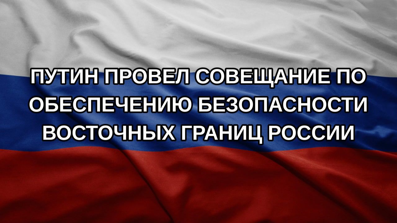 Путин провел совещание по обеспечению безопасности восточных границ России