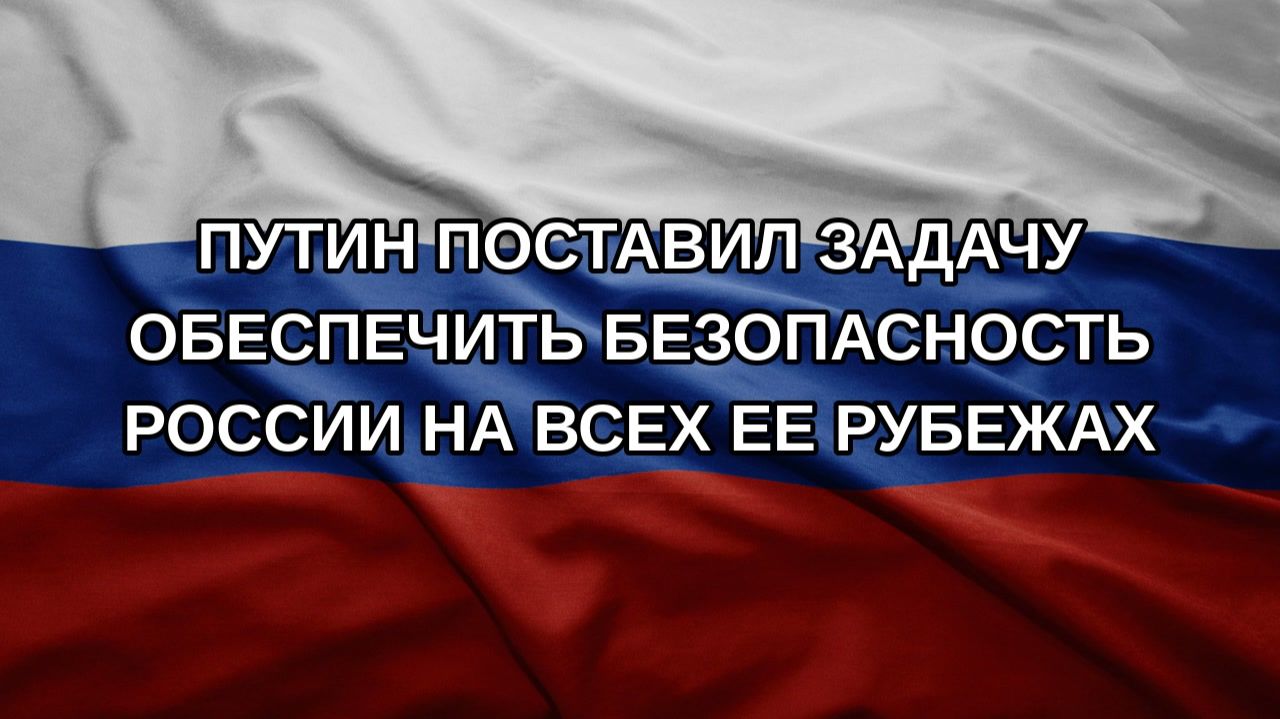 Путин поставил задачу обеспечить безопасность России на всех ее рубежах
