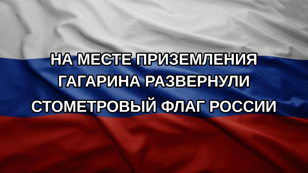 На месте приземления Гагарина развернули стометровый флаг России