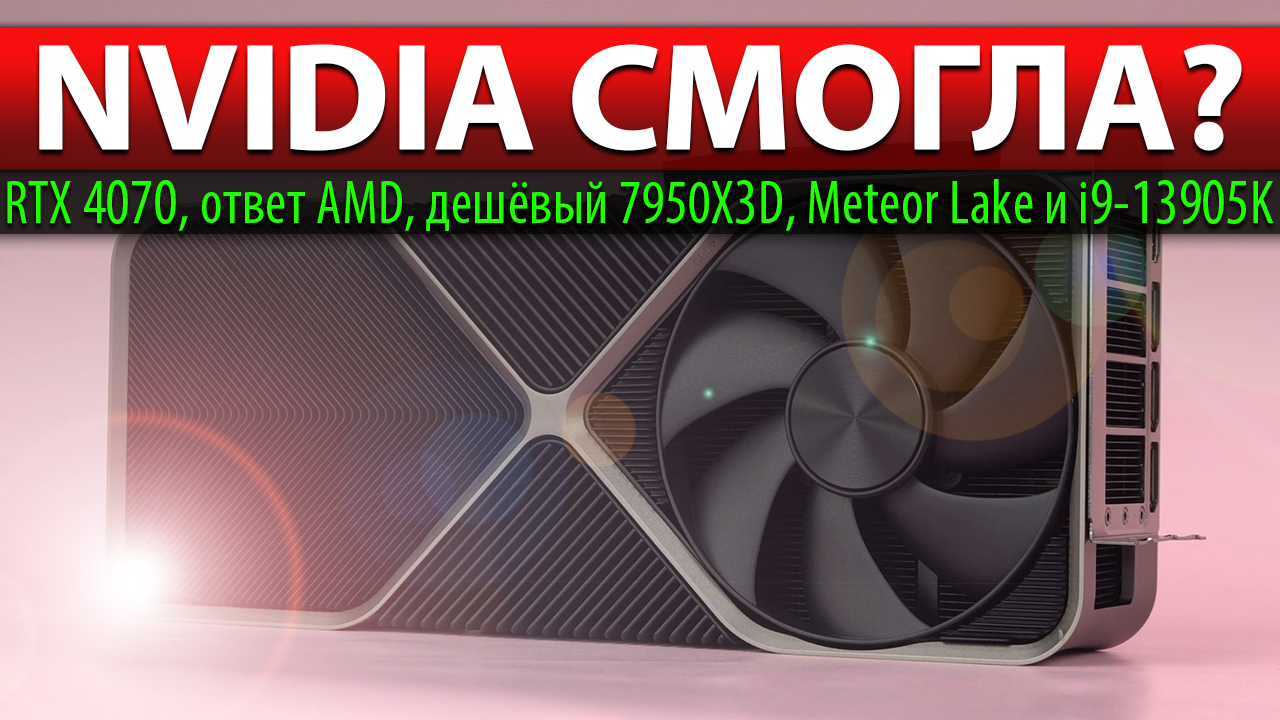 ?NVIDIA СМОГЛА? RTX 4070, ответ AMD, дешёвый 7950X3D, Meteor Lake и I9-13905K