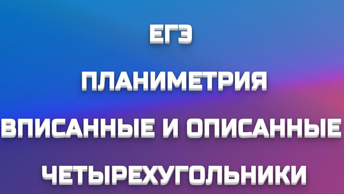ПЛАНИМЕТРИЯ - ВПИСАННЫЕ И ОПИСАННЫЕ ЧЕТЫРЕХУГОЛЬНИКИ