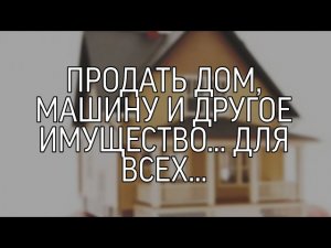 ПРОДАТЬ ДОМ, МАШИНУ И ДРУГОЕ ИМУЩЕСТВО... ДЛЯ ВСЕХ...
