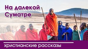 На далёкой Суматре - ИНТЕРЕСНЫЙ ХРИСТИАНСКИЙ РАССКАЗ | Христианские рассказы