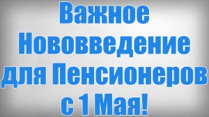 Важное Нововведение для Пенсионеров с 1 Мая!