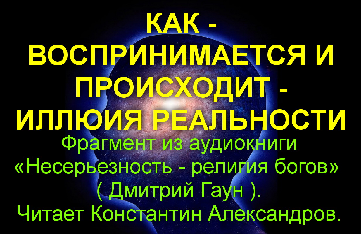 КАК - ВОСПРИНИМАЕТСЯ И ПРОИСХОДИТ - ИЛЛЮИЯ РЕАЛЬНОСТИ