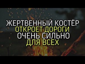 ЖЕРТВЕННЫЙ КОСТЁР ОТКРОЕТ ДОРОГИ….ОЧЕНЬ СИЛЬНО…ДЛЯ ВСЕХ...