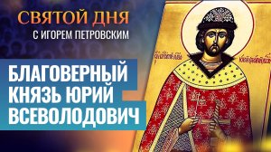 БЛАГОВЕРНЫЙ КНЯЗЬ ЮРИЙ ВСЕВОЛОДОВИЧ / СВЯТОЙ ДНЯ