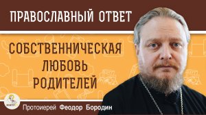 СОБСТВЕННИЧЕСКАЯ ЛЮБОВЬ РОДИТЕЛЕЙ. Протоиерей Феодор Бородин