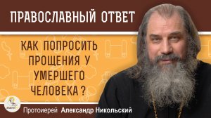 КАК ПОПРОСИТЬ ПРОЩЕНИЯ У УМЕРШЕГО ЧЕЛОВЕКА ? Протоиерей Александр Никольский