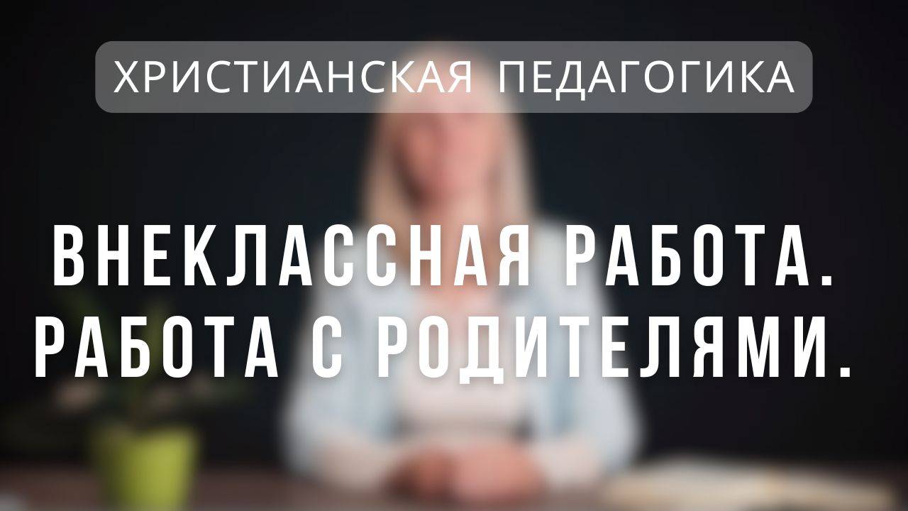 Внеклассная работа. Работа с родителями _ Христианская педагогика.  Лекция 8.