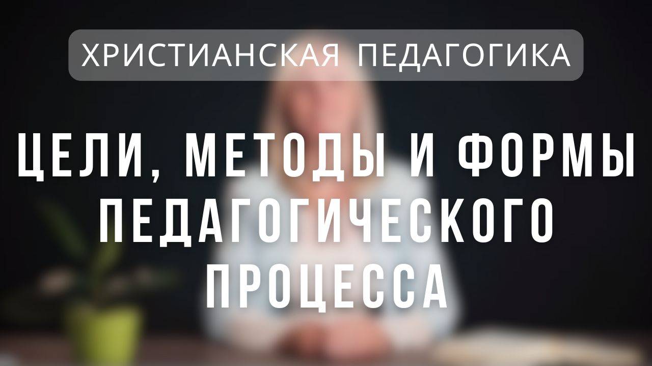 Цели, методы и формы педагогического процесса _ Христианская педагогика. Лекция 6.