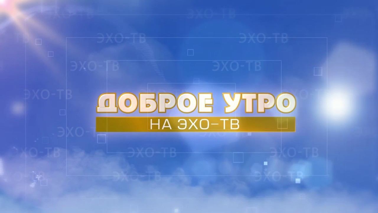 05 06 2017 ДОБРОЕ УТРО НА ЭХО ТВ Часть 1 12+ смотреть онлайн