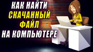 Как найти скачанный файл на компьютере. Как найти скачанные файлы