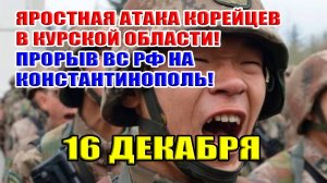 Яростная атака корейцев в Курской области! Прорыв ВС РФ на Константинополь! 16 декабря 2024