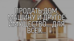 ПРОДАТЬ ДОМ, МАШИНУ И ДРУГОЕ ИМУЩЕСТВО... ДЛЯ ВСЕХ...