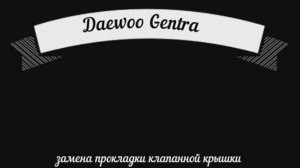 Daewoo Gentra замена прокладки крышки клапанов.