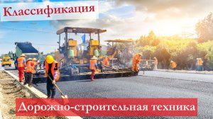 Какая бывает дорожно-строительная техника: основные сведения, классификация, применение
