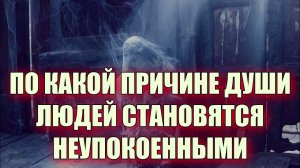 ПО КАКОЙ ПРИЧИНЕ ДУШИ ЛЮДЕЙ СТАНОВЯТСЯ НЕУПОКОЕННЫМИ