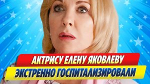 Новости Шоу-Бизнеса ★ Актрису Елену Яковлеву экстренно госпитализировали