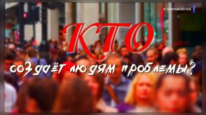 КТО СОЗДАЁТ ЛЮДЯМ ПРОБЛЕМЫ