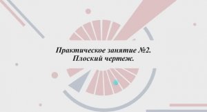 1.3.2.1 ПЛОСКИЙ ЧЕРТЕЖ. Практическая часть. Часть 1