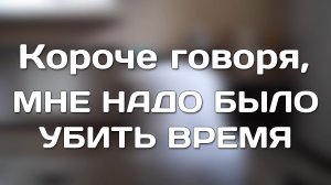 КОРОЧЕ ГОВОРЯ, МНЕ НАДО БЫЛО УБИТЬ ВРЕМЯ