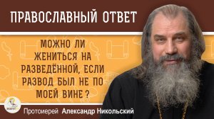 МОЖНО ЛИ ЖЕНИТЬСЯ НА РАЗВЕДЁННОЙ, ЕСЛИ РАЗВОД БЫЛ НЕ ПО МОЕЙ ВИНЕ?  Протоиерей Александр Никольский