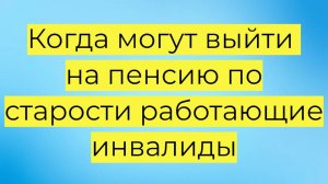 Когда могут выйти на пенсию по старости работающие инвалиды