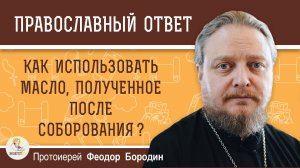 КАК ИСПОЛЬЗОВАТЬ МАСЛО, ПОЛУЧЕННОЕ ПОСЛЕ СОБОРОВАНИЯ? Протоиерей Феодор Бородин