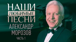 НАШИ ЛЮБИМЫЕ ПЕСНИ. АЛЕКСАНДР МОРОЗОВ. ЧАСТЬ 1