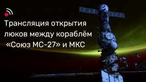 Трансляция открытия люков между кораблём «Союз МС-27» и МКС
