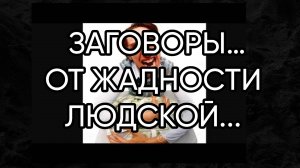 ОТ ЖАДНОСТИ ЛЮДСКОЙ...ЗАГОВОРЫ…ДЛЯ ВСЕХ…