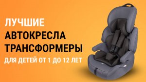 ТОП-5 автокресел-трансформеров для детей от 1 до 12 лет. Какое автокресло выбрать?