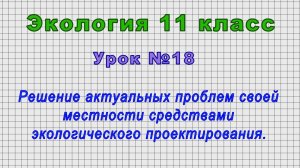 Экология 11 класс (Урок№18 - Решение актуальных проблем средствами экологического проектирования.)