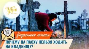 Почему на Пасху нельзя ходить на кладбище? / Утренняя почта