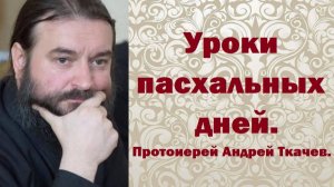 Уроки пасхальных дней. Протоиерей Андрей Ткачев.