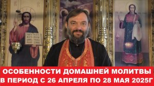 Особенности домашней молитвы в период с 26.04.25г. по 28.05.25г. Священник Валерий Сосковец