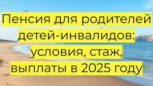 Пенсия для родителей детей-инвалидов: условия, стаж, выплаты в 2025 году