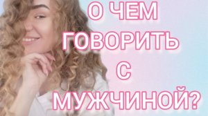 О ЧЕМ ГОВОРИТЬ, А О ЧЕМ НЕ ГОВОРИТЬ С МУЖЧИНОЙ?!
