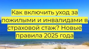 Как включить уход за пожилыми и инвалидами в страховой стаж? Новые правила 2025 года