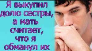 Я выкупил долю сестры, а мать считает, что я обманул их. Истории из жизни