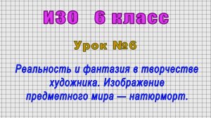 ИЗО 6 класс (Урок№6 - Реальность и фантазия в творчестве художника. Натюрморт.)