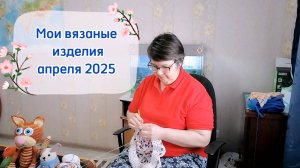 Мои готовые вязаные изделия за апрель 2025. Спицами и крючком. Влог.