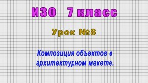 ИЗО 7 класс (Урок№8 - Композиция объектов в архитектурном макете.)