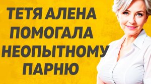 Тётя , помогла неопытному парню Расскажу тебе. Любовные истории