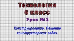 Технология 6 класс (Урок№2 - Конструирование. Решение конструкторских задач.)