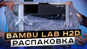 Bambu Lab H2D. Распаковка и первый взгляд на новинку! Так ли он хорош?