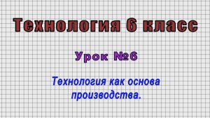 Технология 6 класс (Урок№6 - Технология как основа производства.)