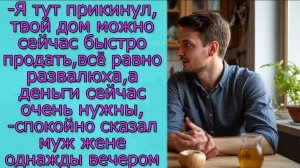 Я тут прикинул,твой дом можно сейчас быстро продать,всё равно развалюха,а деньги сейчас очень нужны
